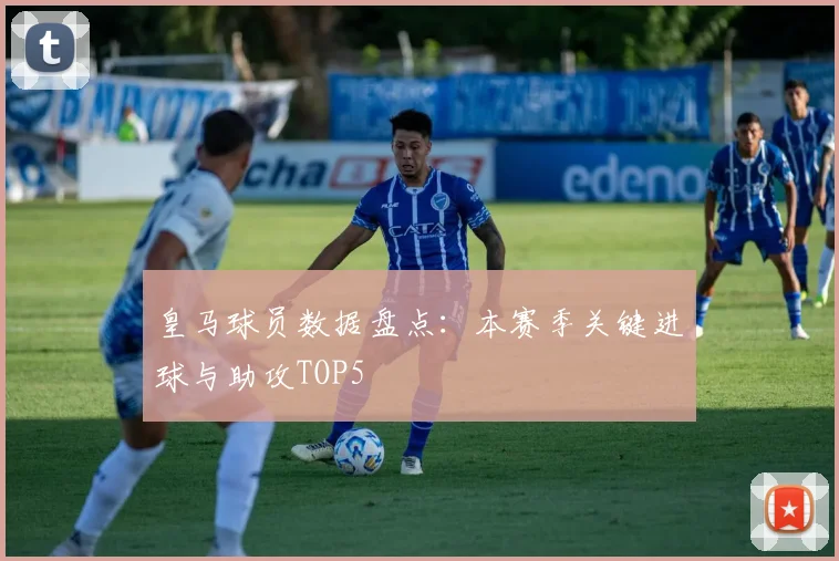 皇马球员数据盘点：本赛季关键进球与助攻TOP5