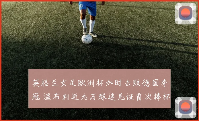 英格兰女足欧洲杯加时击败德国夺冠 温布利近九万球迷见证首次捧杯
