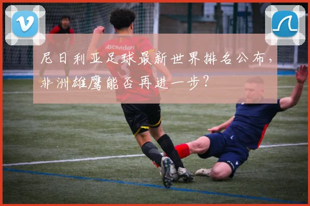 尼日利亚足球最新世界排名公布，非洲雄鹰能否再进一步？