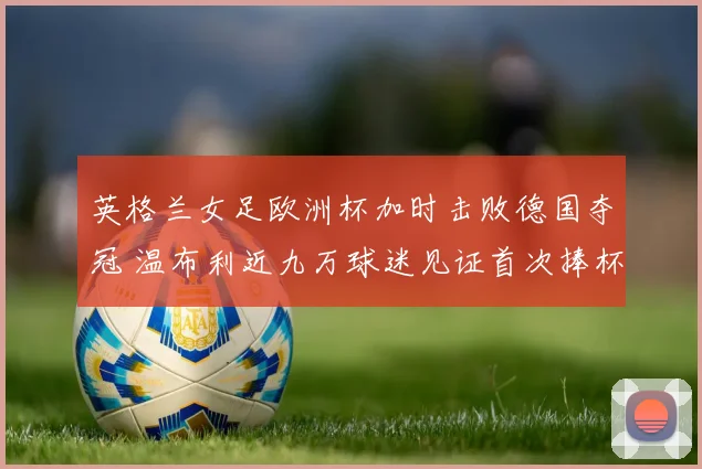 英格兰女足欧洲杯加时击败德国夺冠 温布利近九万球迷见证首次捧杯