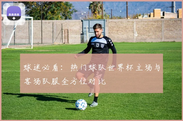 球迷必看：热门球队世界杯主场与客场队服全方位对比
