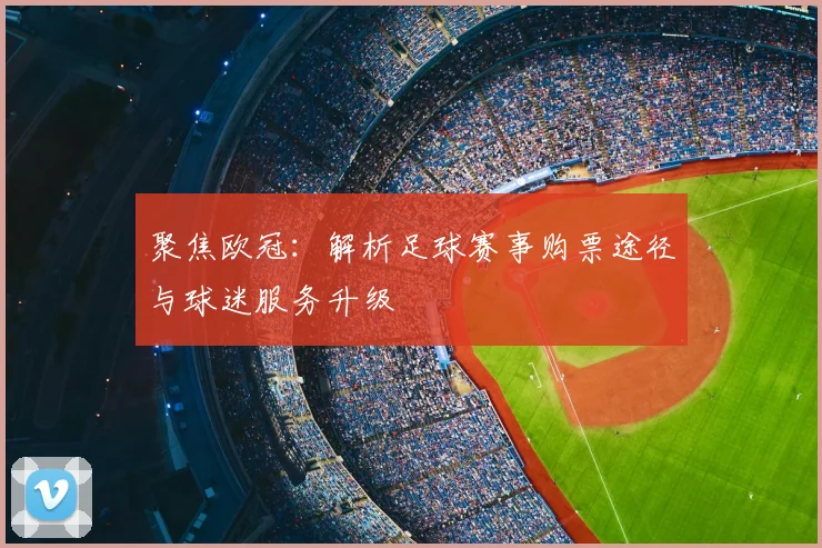 聚焦欧冠：解析足球赛事购票途径与球迷服务升级