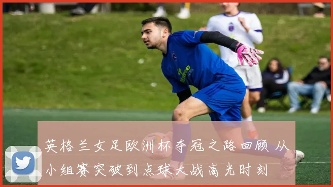 英格兰女足欧洲杯夺冠之路回顾 从小组赛突破到点球大战高光时刻