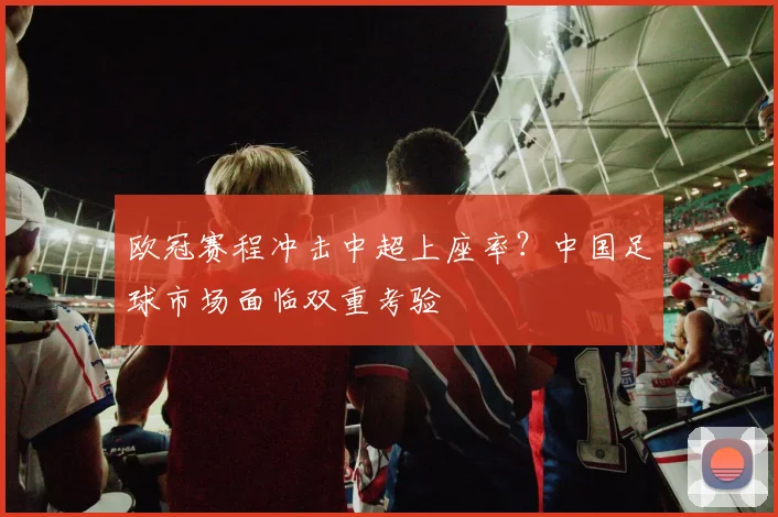 欧冠赛程冲击中超上座率？中国足球市场面临双重考验